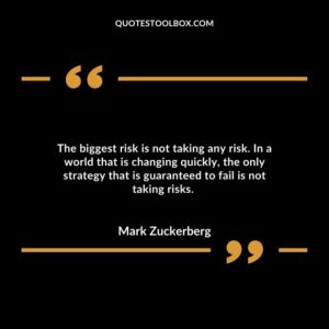 The biggest risk is not taking any risk. In a world that is changing quickly, the only strategy that is guaranteed to fail is not taking risks.
