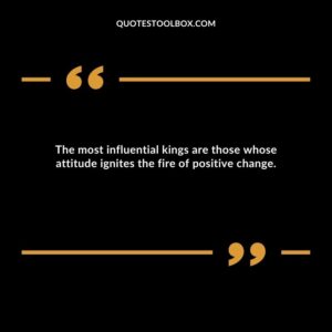 The most influential kings are those whose attitude ignites the fire of positive change.