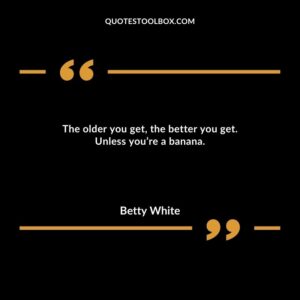 The older you get, the better you get. Unless you’re a banana.