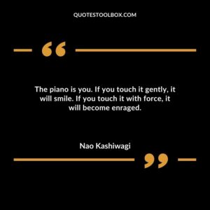 The piano is you. If you touch it gently it will smile. If you touch it with force it will become enraged.