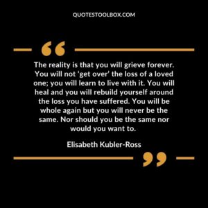 The reality is that you will grieve forever. You will not ‘get over’ the loss of a loved one you will learn to live with it. You will heal and you will rebuild yourself around the loss