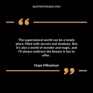 The supernatural world can be a lonely place, filled with secrets and shadows. But it's also a world of wonder and magic, and I'll always embrace the beauty it has to offer.