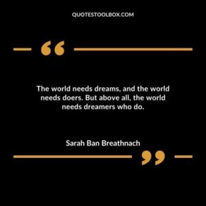 The world needs dreams and the world needs doers. But above all the world needs dreamers who do.