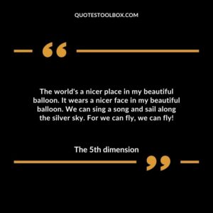 The world's a nicer place in my beautiful balloon. It wears a nicer face in my beautiful balloon. We can sing a song and sail along the silver sky. For we can fly, we can fly!