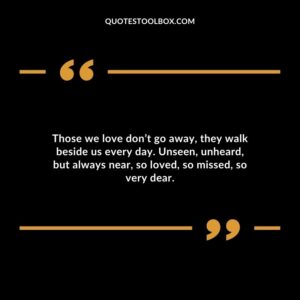 Those we love dont go away they walk beside us every day. Unseen unheard but always near so loved so missed so very dear.
