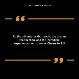 To the adventures that await the dreams that beckon and the incredible experiences yet to come. Cheers to 21