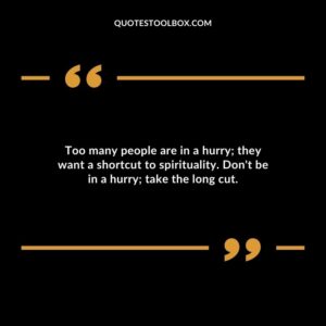 Too many people are in a hurry they want a shortcut to spirituality. Dont be in a hurry take the long cut.