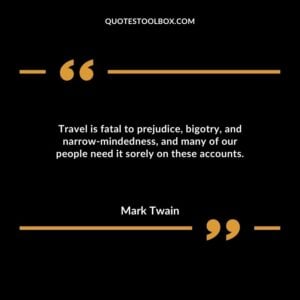 Travel is fatal to prejudice, bigotry, and narrow mindedness, and many of our people need it sorely on these accounts.