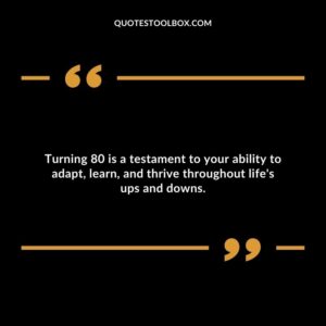 Turning 80 is a testament to your ability to adapt, learn, and thrive throughout life's ups and downs.