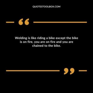 Welding is like riding a bike except the bike is on fire, you are on fire and you are chained to the bike.