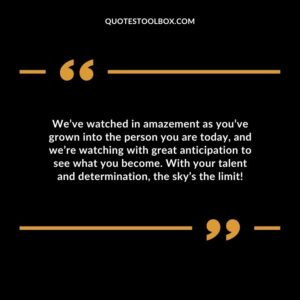 We’ve watched in amazement as you’ve grown into the person you are today, and we’re watching with great anticipation to see what you become. With your talent and determination, the