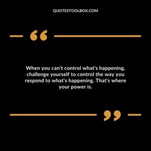 When you can't control what's happening, challenge yourself to control the way you respond to what's happening. That's where your power is.