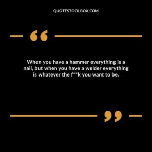 When you have a hammer everything is a nail, but when you have a welder everything is whatever the f**k you want to be.