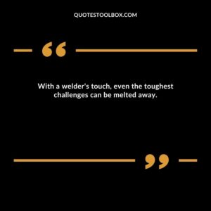 With a welder's touch, even the toughest challenges can be melted away.
