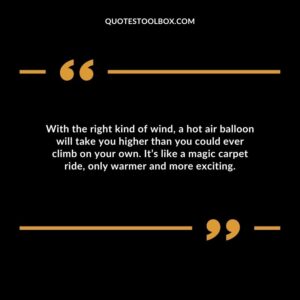 With the right kind of wind, a hot air balloon will take you higher than you could ever climb on your own. It’s like a magic carpet ride, only warmer and more exciting.