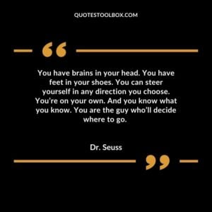 You have brains in your head. You have feet in your shoes. You can steer yourself in any direction you choose. You’re on your own. And you know what you know. You are the guy who’ll