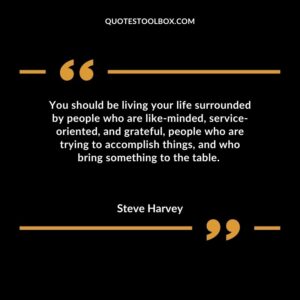 You should be living your life surrounded by people who are like minded service oriented and grateful people who are trying to accomplish things and who bring something to the table.