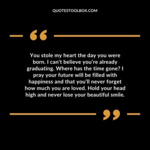You stole my heart the day you were born. I can’t believe you’re already graduating. Where has the time gone I pray your future will be filled with happiness and that you’ll never