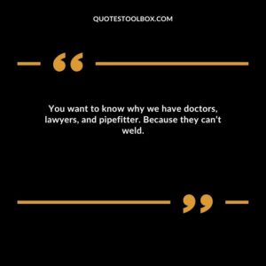 You want to know why we have doctors, lawyers, and pipefitter. Because they can’t weld.