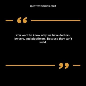 You want to know why we have doctors, lawyers, and pipefitters. Because they can’t weld.