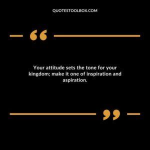 Your attitude sets the tone for your kingdom; make it one of inspiration and aspiration.