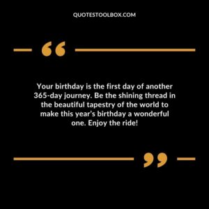 Your birthday is the first day of another 365 day journey. Be the shining thread in the beautiful tapestry of the world to make this years birthday a wonderful one. Enjoy the ride