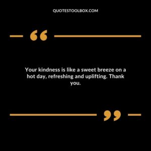 Your kindness is like a sweet breeze on a hot day refreshing and uplifting. Thank you.