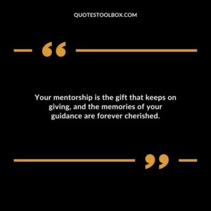 Your mentorship is the gift that keeps on giving and the memories of your guidance are forever cherished.