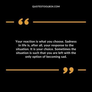 Your reaction is what you choose. Sadness in life is, after all, your response to the situation