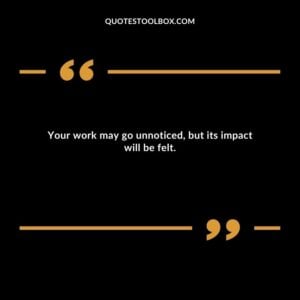 Your work may go unnoticed, but its impact will be felt.