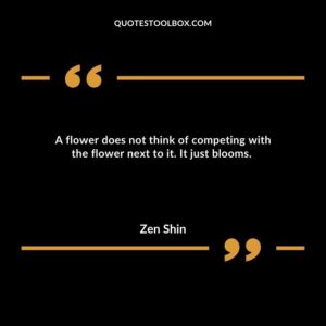 A flower does not think of competing with the flower next to it. It just blooms.
