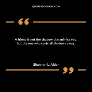 A friend is not the shadow that mimics you, but the one who casts all shadows away.