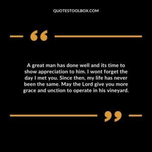 A great man has done well and its time to show appreciation to him. I wont forget the day I met you. Since then, my life has never been the same.