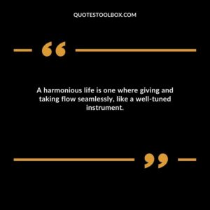 A harmonious life is one where giving and taking flow seamlessly, like a well tuned instrument.