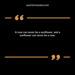 A rose can never be a sunflower, and a sunflower can never be a rose.