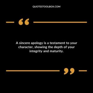 A sincere apology is a testament to your character showing the depth of your integrity and maturity.