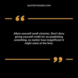 Allow yourself small victories. Don’t deny giving yourself credit for accomplishing something, no matter how insignificant it might seem at the time.