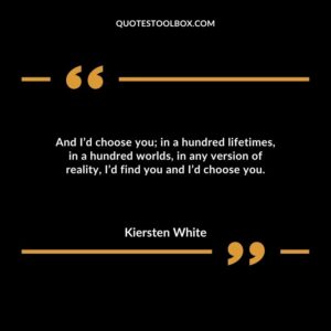 And I’d choose you; in a hundred lifetimes, in a hundred worlds, in any version of reality, I’d find you and I’d choose you.