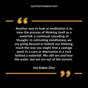 Another way to look at meditation is to view the process of thinking itself as a waterfall, a continual cascading of thought. In cultivating mindfulness we are going beyond