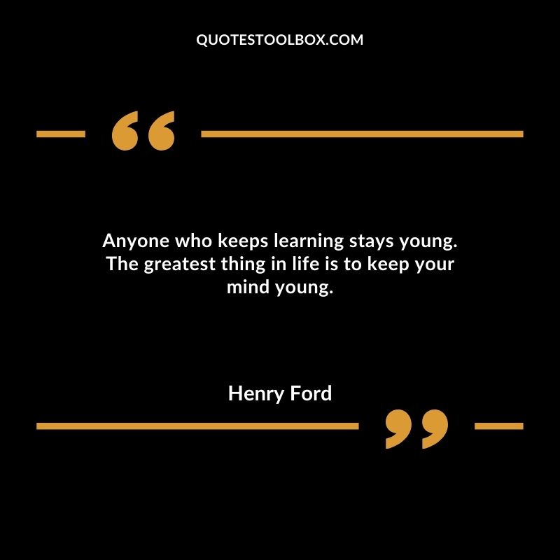 Anyone who keeps learning stays young. The greatest thing in life is to keep your mind young.
