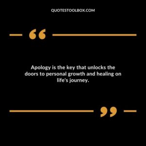 Apology is the key that unlocks the doors to personal growth and healing on lifes journey.