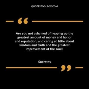 Are you not ashamed of heaping up the greatest amount of money and honor and reputation, and caring so little about wisdom and truth and the greatest improvement of the soul