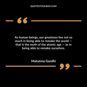 As human beings, our greatness lies not so much in being able to remake the world ― that is the myth of the atomic age ― as in being able to remake ourselves.