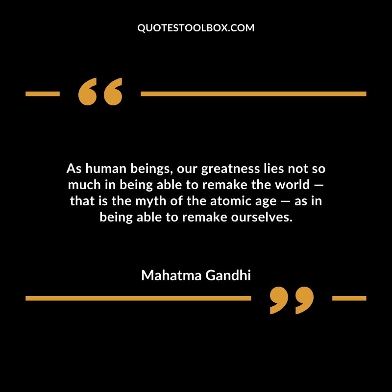 As human beings, our greatness lies not so much in being able to remake the world ― that is the myth of the atomic age ― as in being able to remake ourselves.