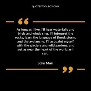 As long as I live, I’ll hear waterfalls and birds and winds sing. I’ll interpret the rocks, learn the language of flood, storm, and the avalanche. I’ll acquaint myself with