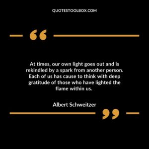 At times, our own light goes out and is rekindled by a spark from another person. Each of us has cause to think with deep gratitude of those who have lighted the flame within us.