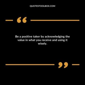 Be a positive taker by acknowledging the value in what you receive and using it wisely.