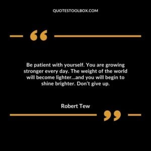 Be patient with yourself. You are growing stronger every day. The weight of the world will become lighter…and you will begin to shine brighter. Don’t give up.