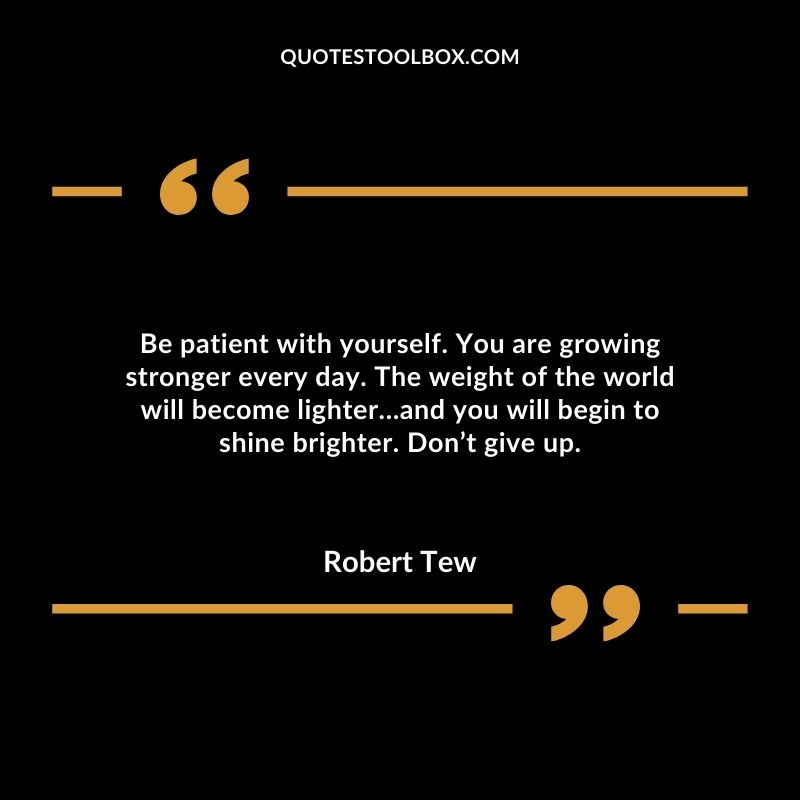 Be patient with yourself. You are growing stronger every day. The weight of the world will become lighter…and you will begin to shine brighter. Don’t give up.