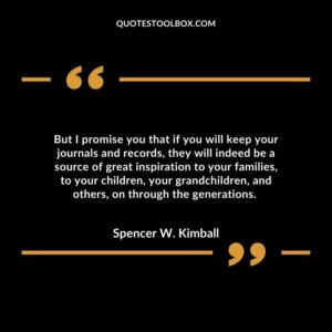 But I promise you that if you will keep your journals and records, they will indeed be a source of great inspiration to your families